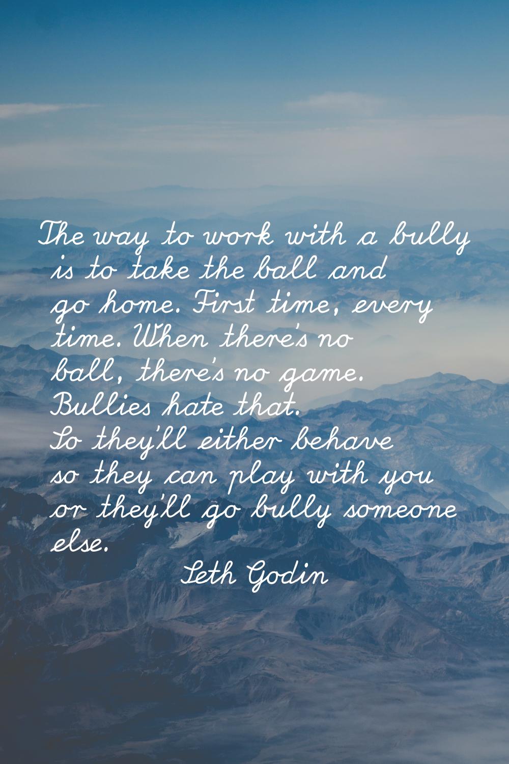 The way to work with a bully is to take the ball and go home. First time, every time. When there's 