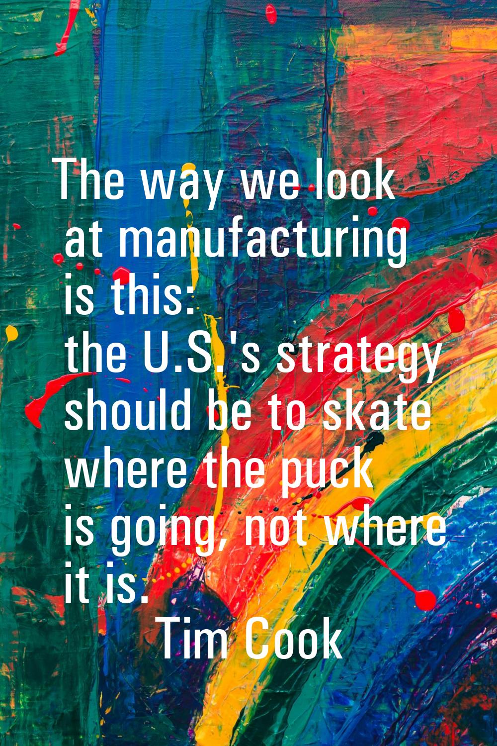 The way we look at manufacturing is this: the U.S.'s strategy should be to skate where the puck is 