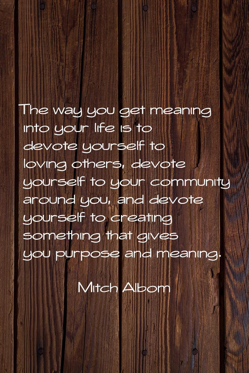 The way you get meaning into your life is to devote yourself to loving others, devote yourself to y