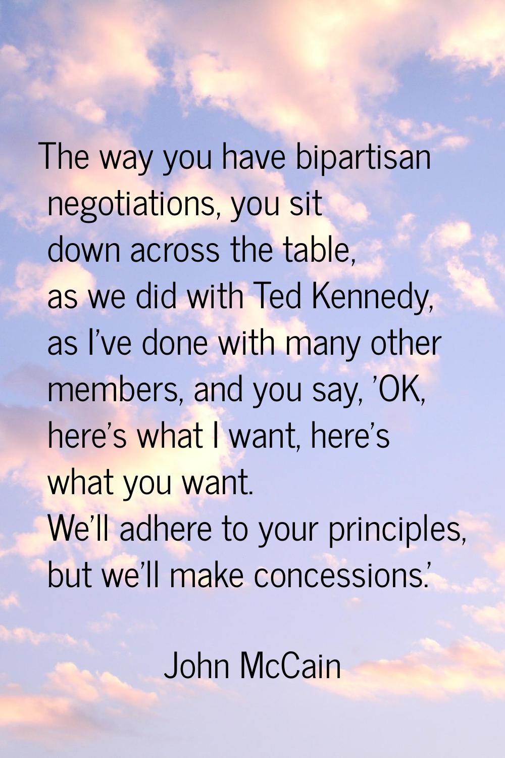 The way you have bipartisan negotiations, you sit down across the table, as we did with Ted Kennedy