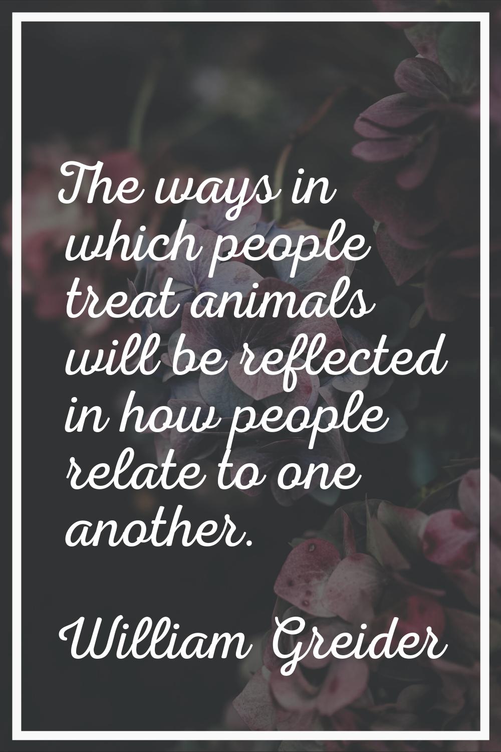 The ways in which people treat animals will be reflected in how people relate to one another.