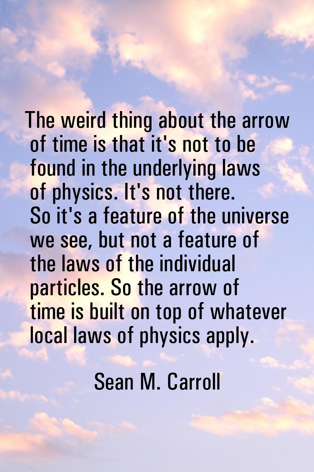The weird thing about the arrow of time is that it's not to be found in the underlying laws of phys