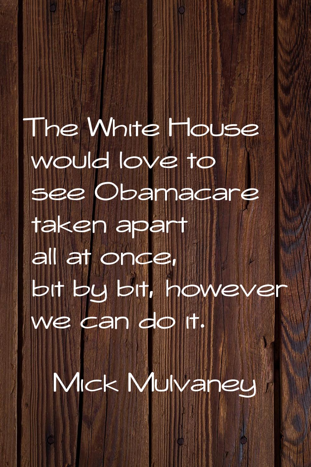 The White House would love to see Obamacare taken apart all at once, bit by bit, however we can do 