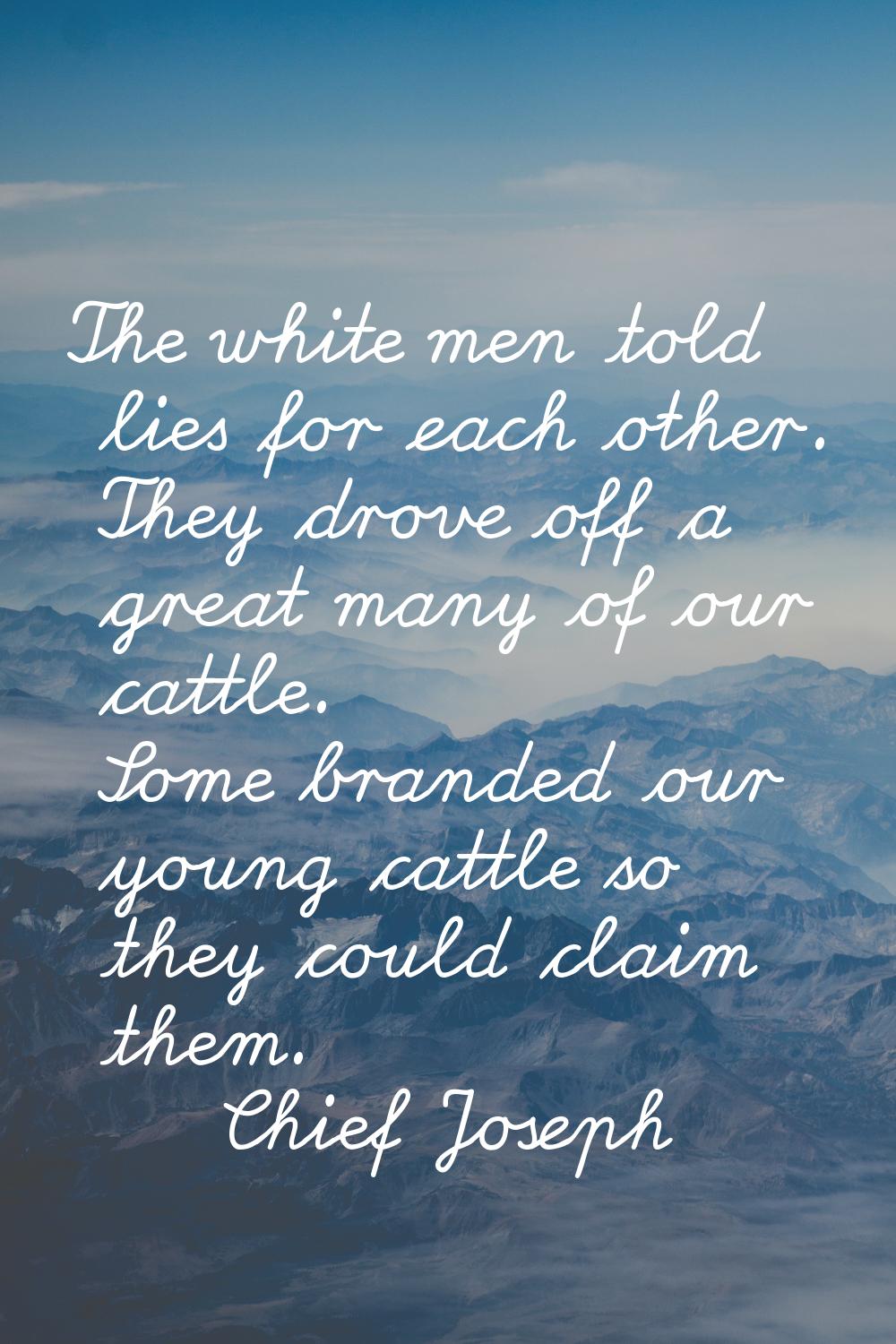 The white men told lies for each other. They drove off a great many of our cattle. Some branded our
