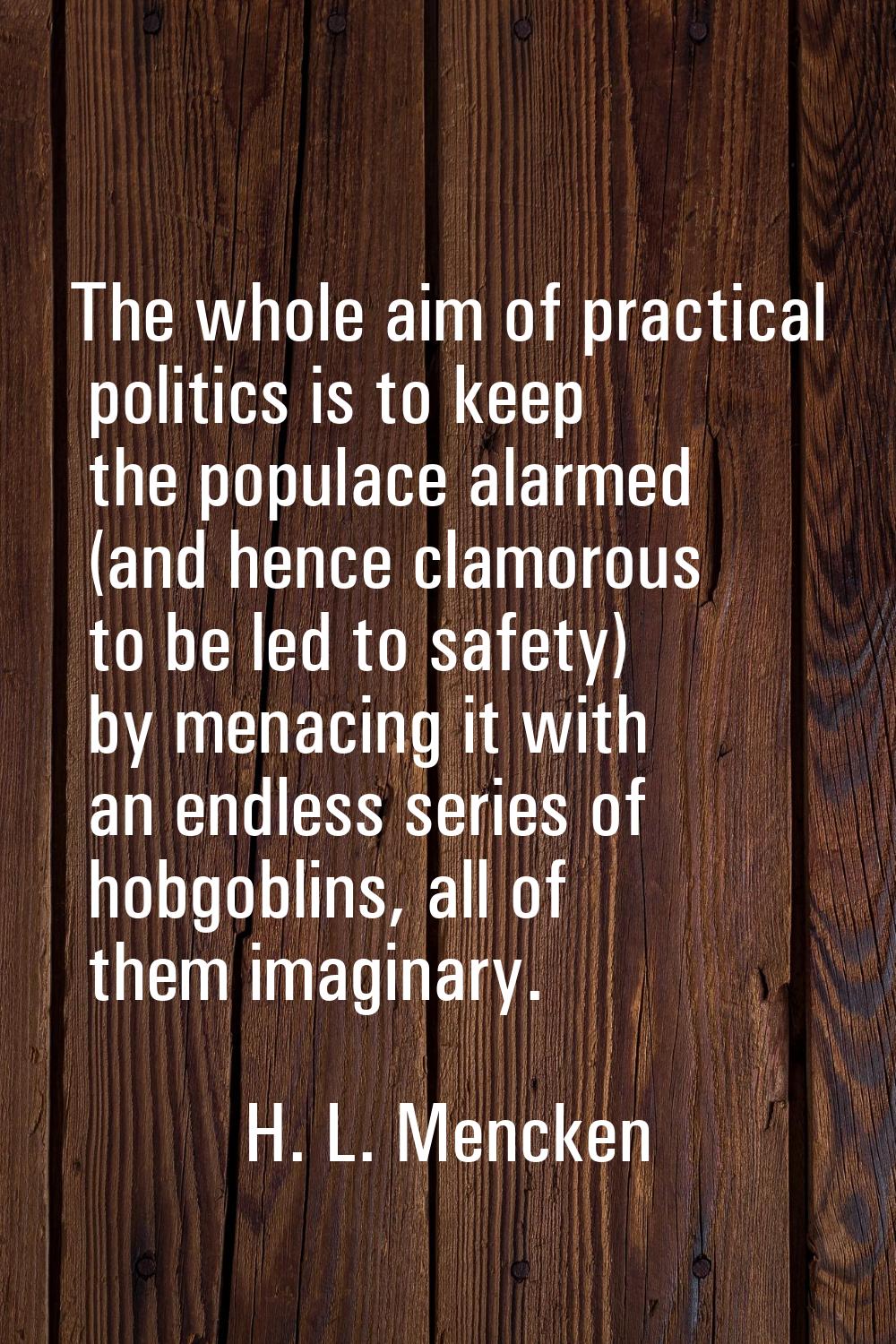 The whole aim of practical politics is to keep the populace alarmed (and hence clamorous to be led 