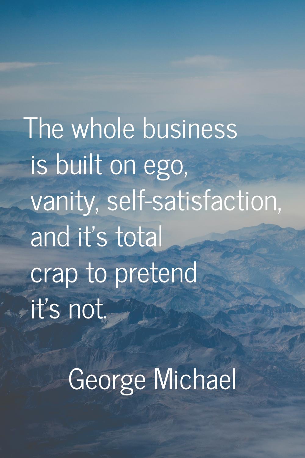 The whole business is built on ego, vanity, self-satisfaction, and it's total crap to pretend it's 