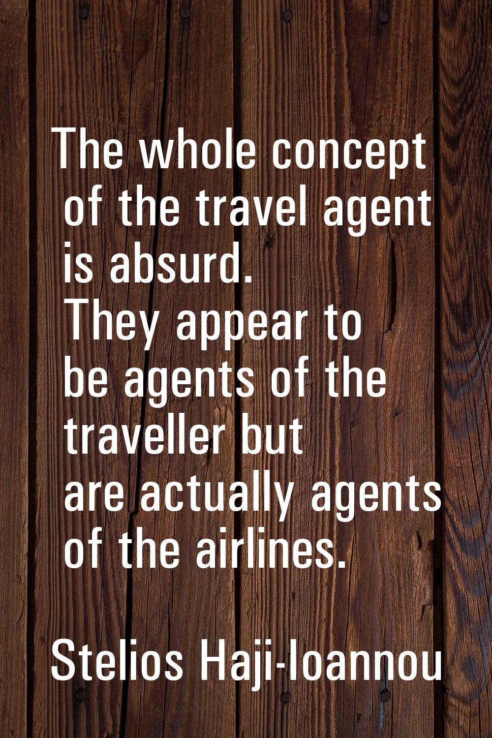 The whole concept of the travel agent is absurd. They appear to be agents of the traveller but are 