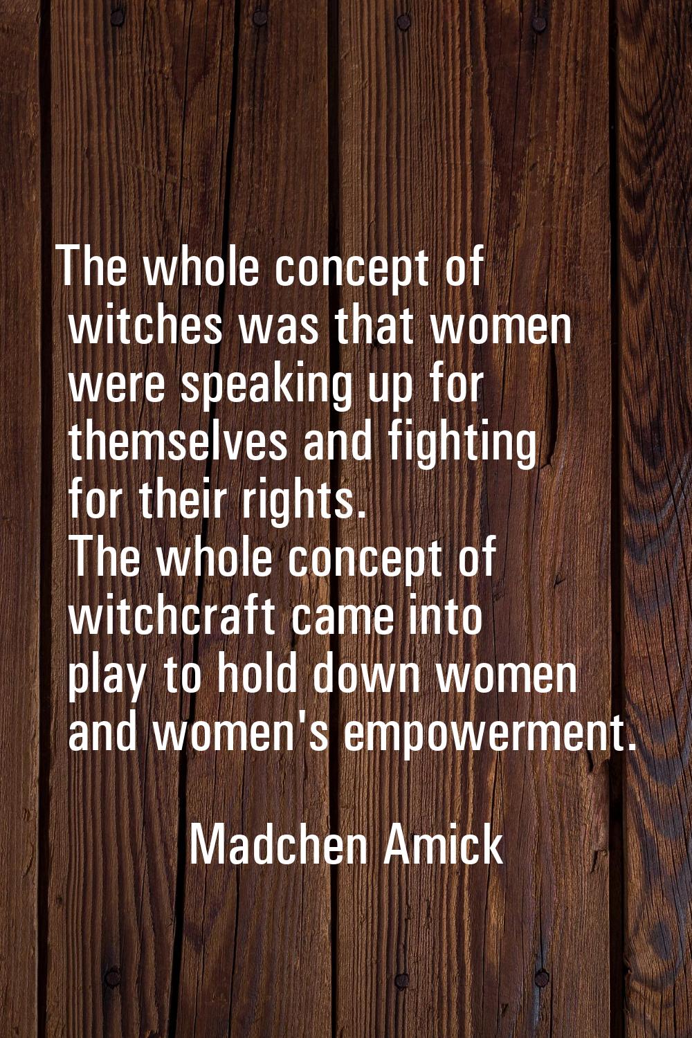 The whole concept of witches was that women were speaking up for themselves and fighting for their 