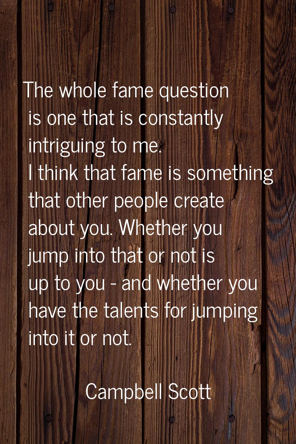 The whole fame question is one that is constantly intriguing to me. I think that fame is something 