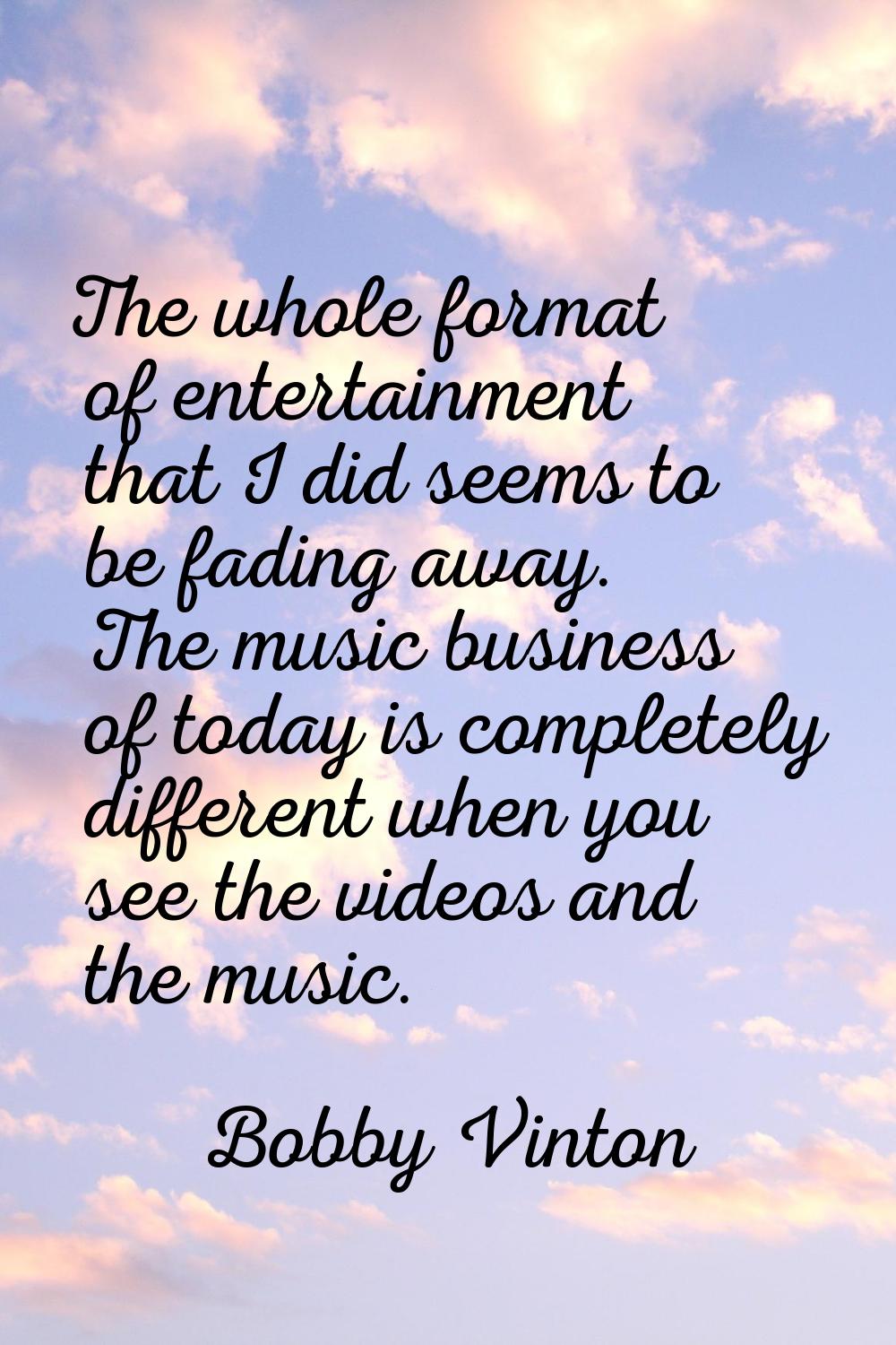 The whole format of entertainment that I did seems to be fading away. The music business of today i