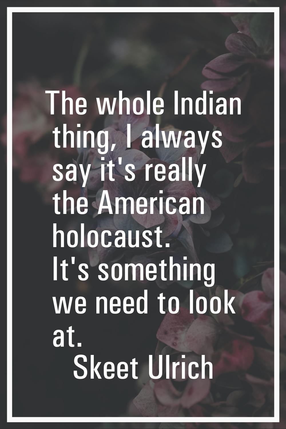 The whole Indian thing, I always say it's really the American holocaust. It's something we need to 