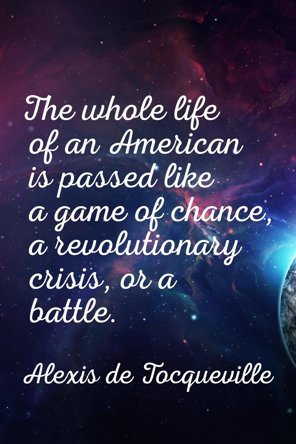The whole life of an American is passed like a game of chance, a revolutionary crisis, or a battle.