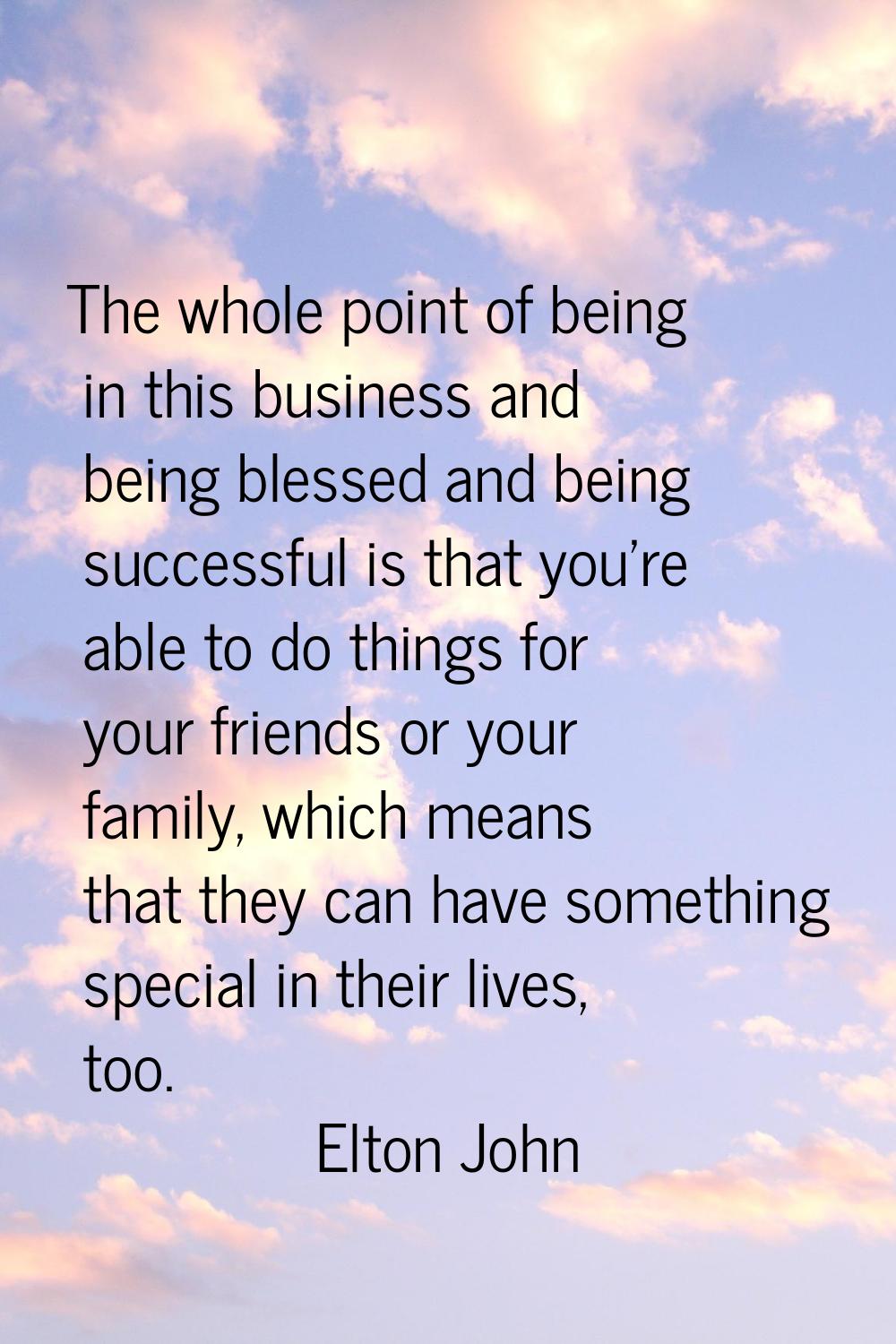 The whole point of being in this business and being blessed and being successful is that you're abl