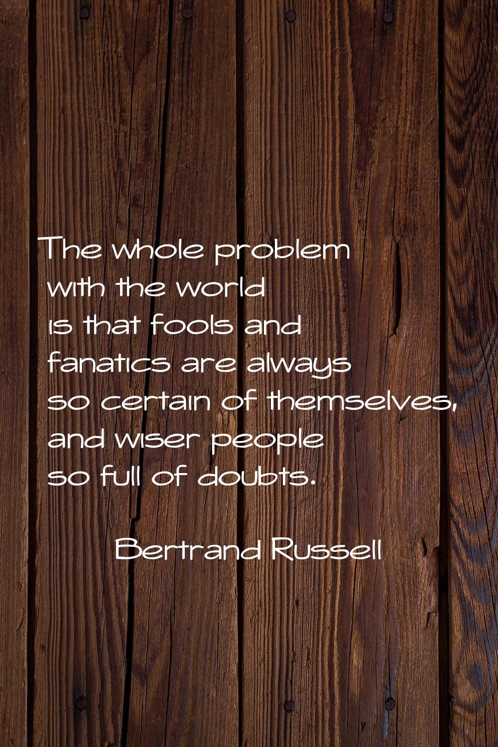 The whole problem with the world is that fools and fanatics are always so certain of themselves, an