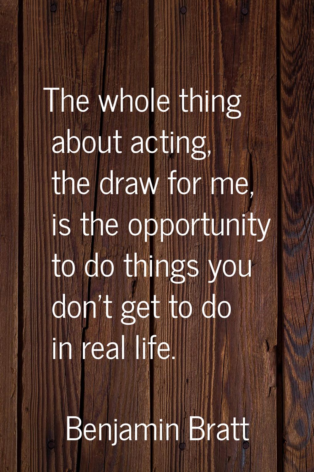 The whole thing about acting, the draw for me, is the opportunity to do things you don't get to do 