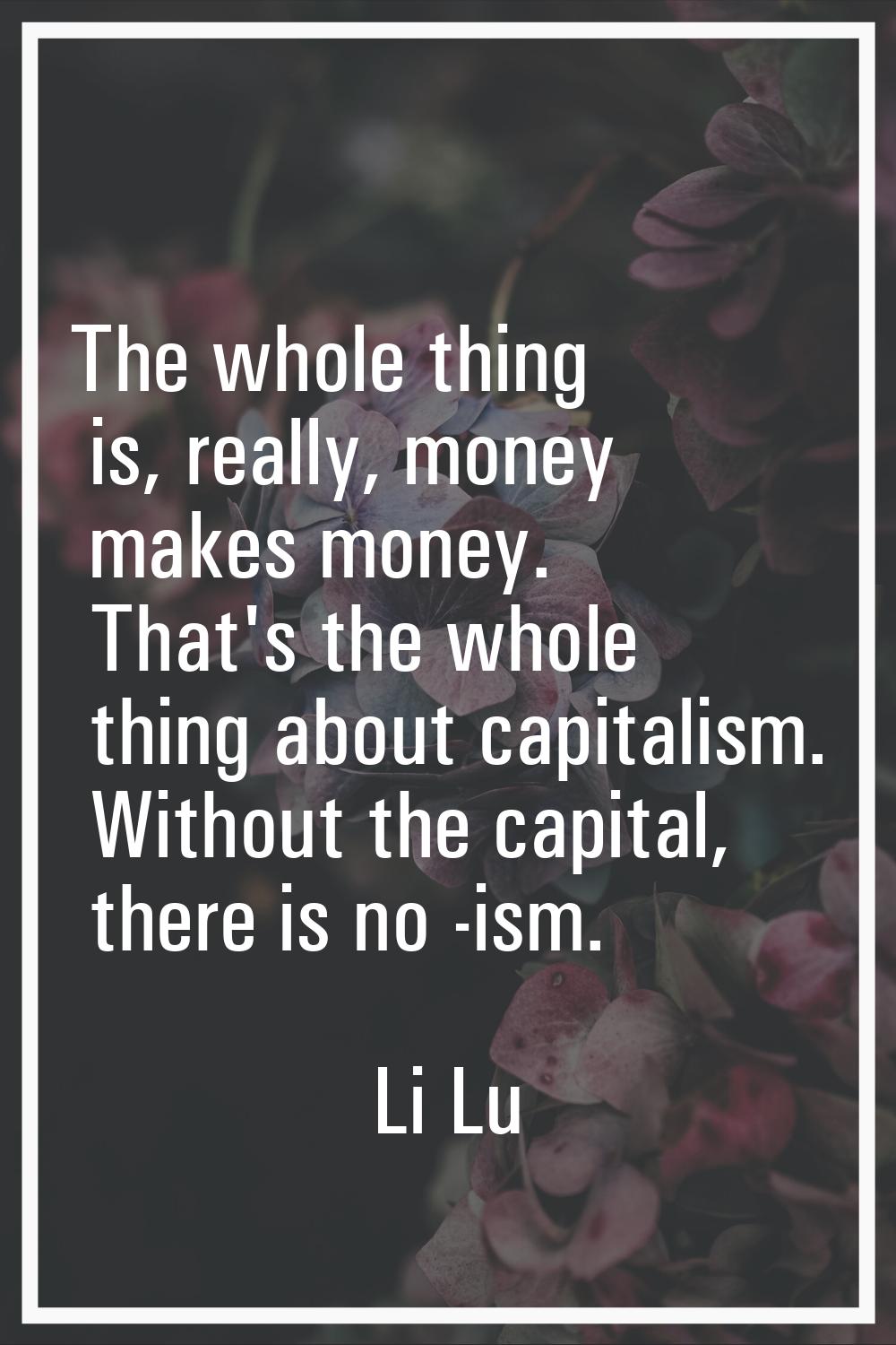 The whole thing is, really, money makes money. That's the whole thing about capitalism. Without the
