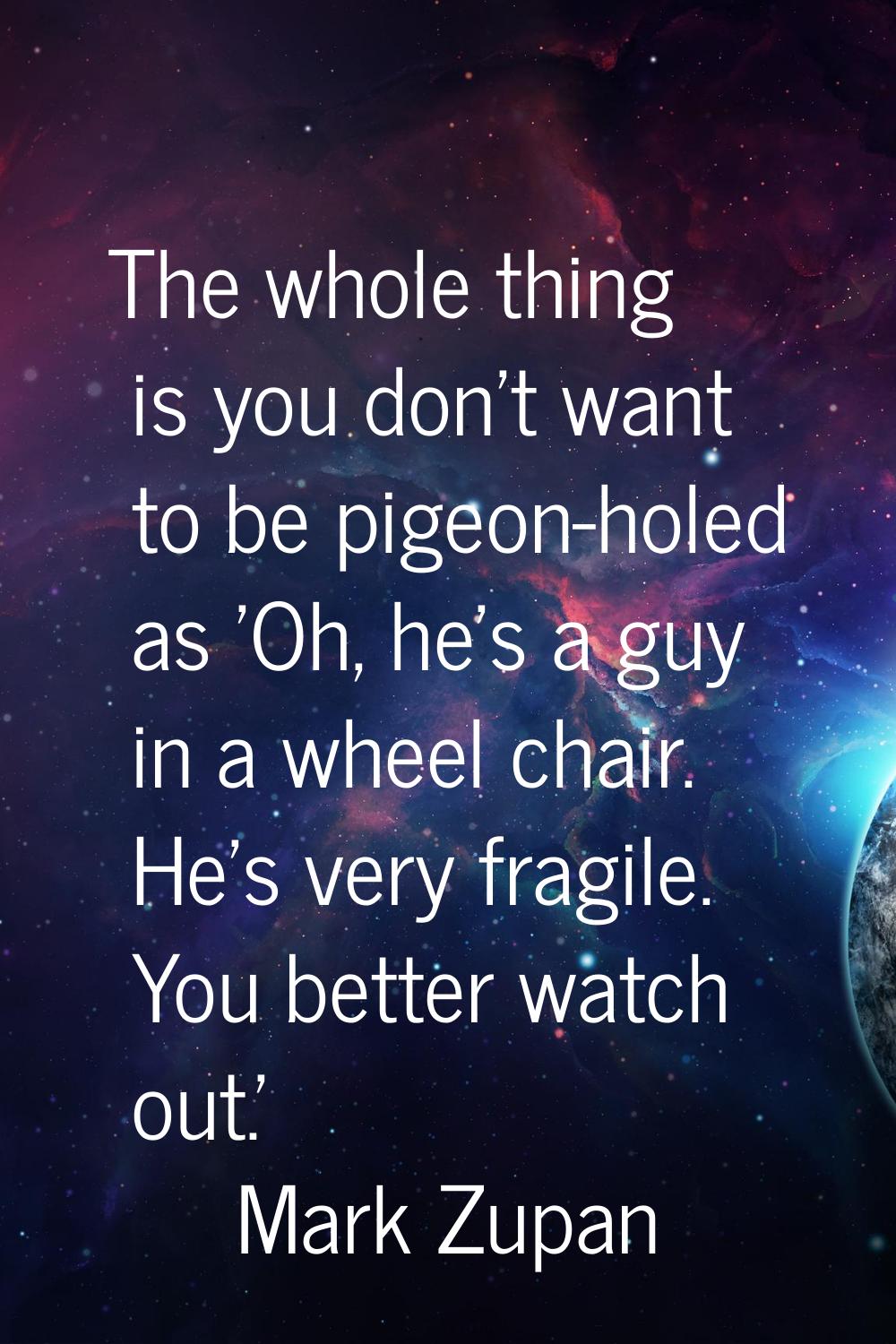 The whole thing is you don't want to be pigeon-holed as 'Oh, he's a guy in a wheel chair. He's very