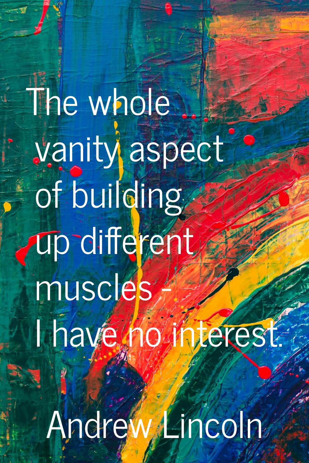 The whole vanity aspect of building up different muscles - I have no interest.
