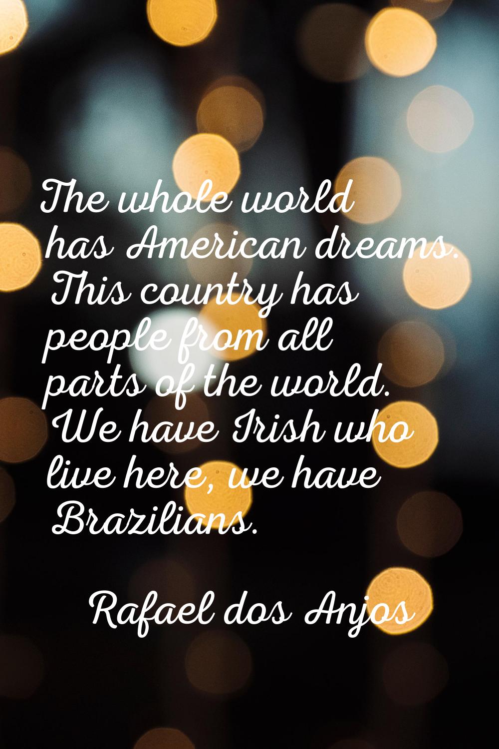 The whole world has American dreams. This country has people from all parts of the world. We have I