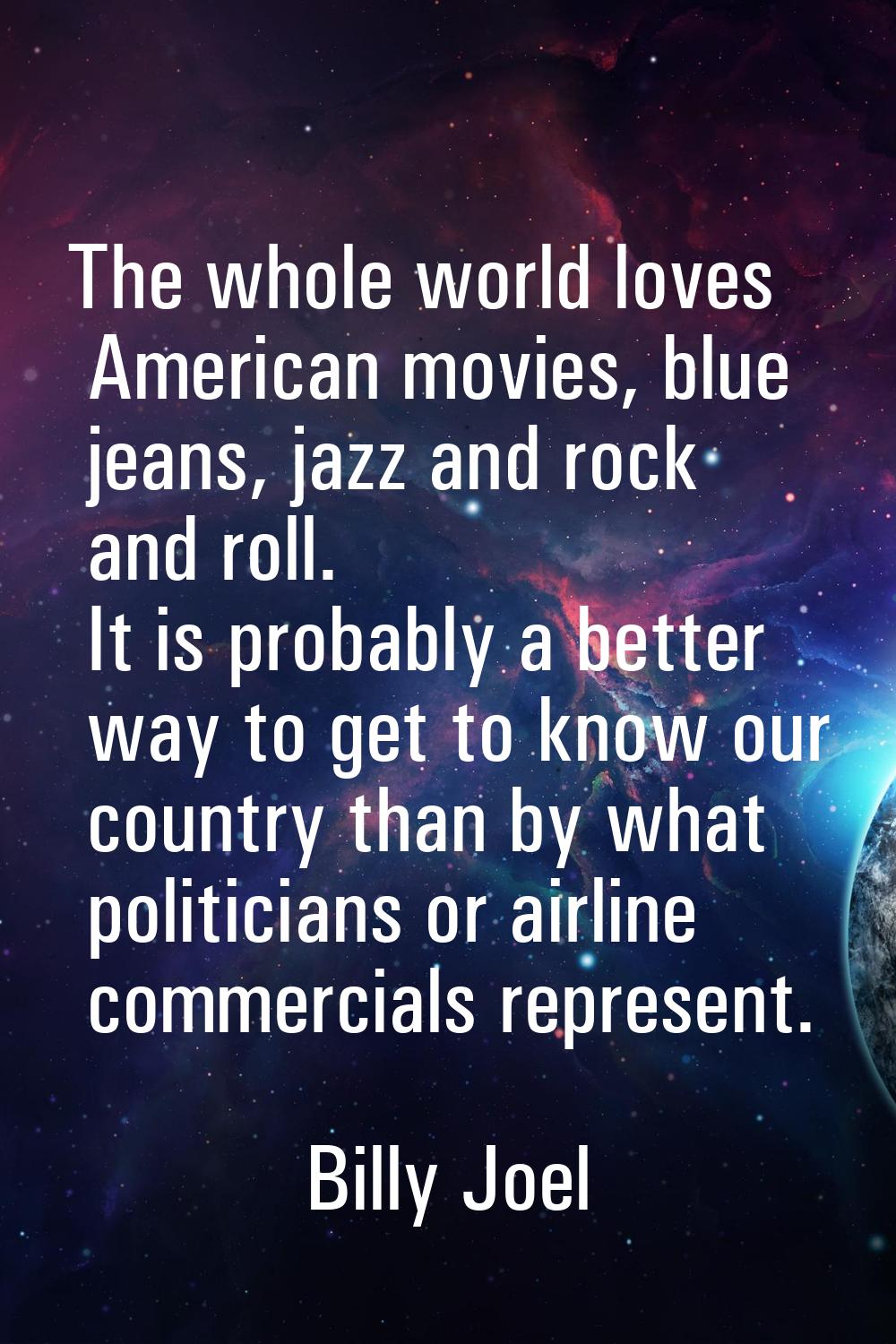 The whole world loves American movies, blue jeans, jazz and rock and roll. It is probably a better 