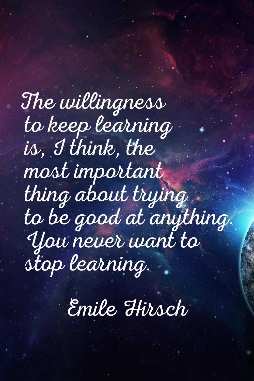 The willingness to keep learning is, I think, the most important thing about trying to be good at a