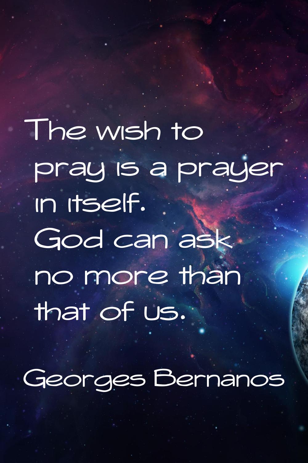 The wish to pray is a prayer in itself. God can ask no more than that of us.