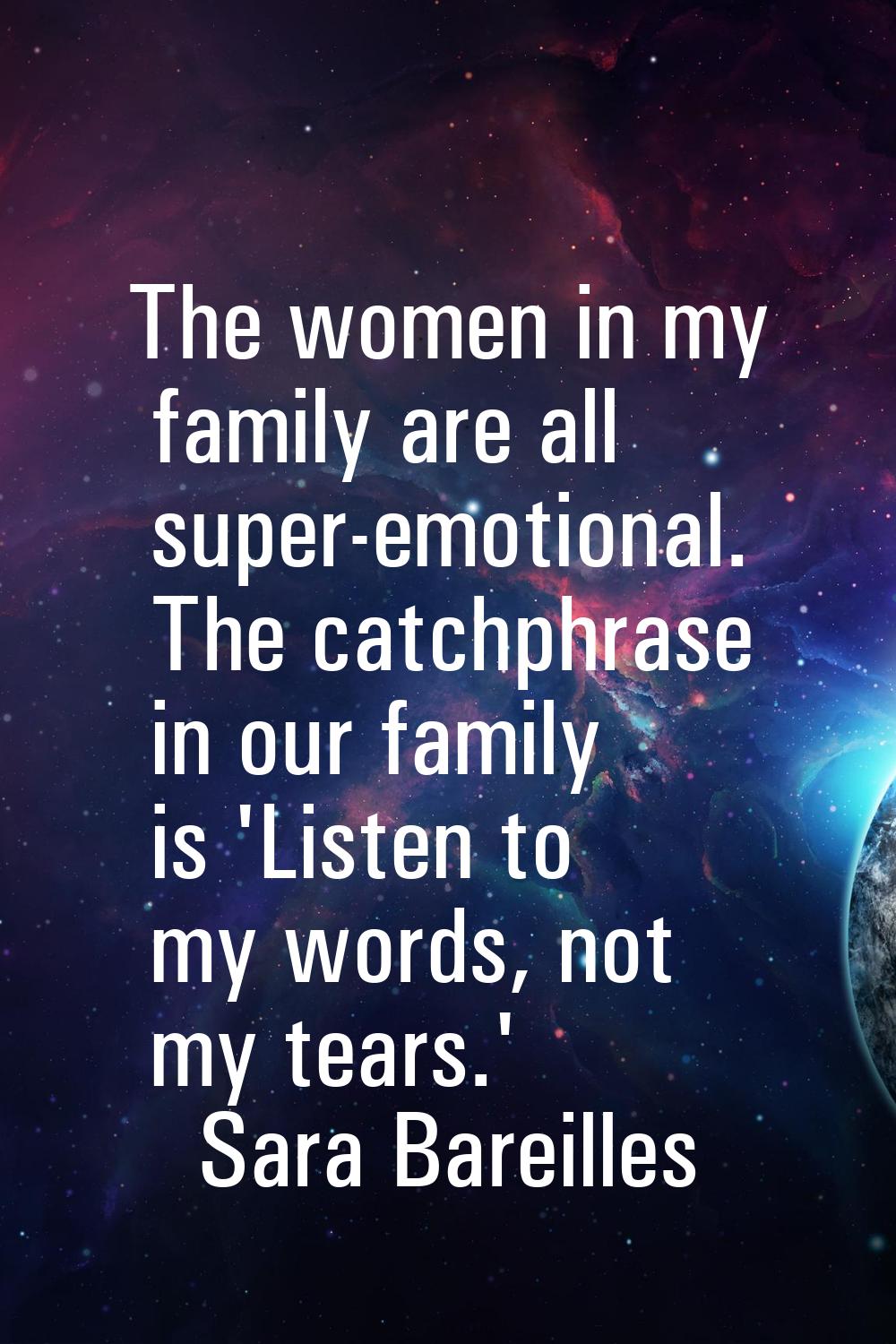 The women in my family are all super-emotional. The catchphrase in our family is 'Listen to my word