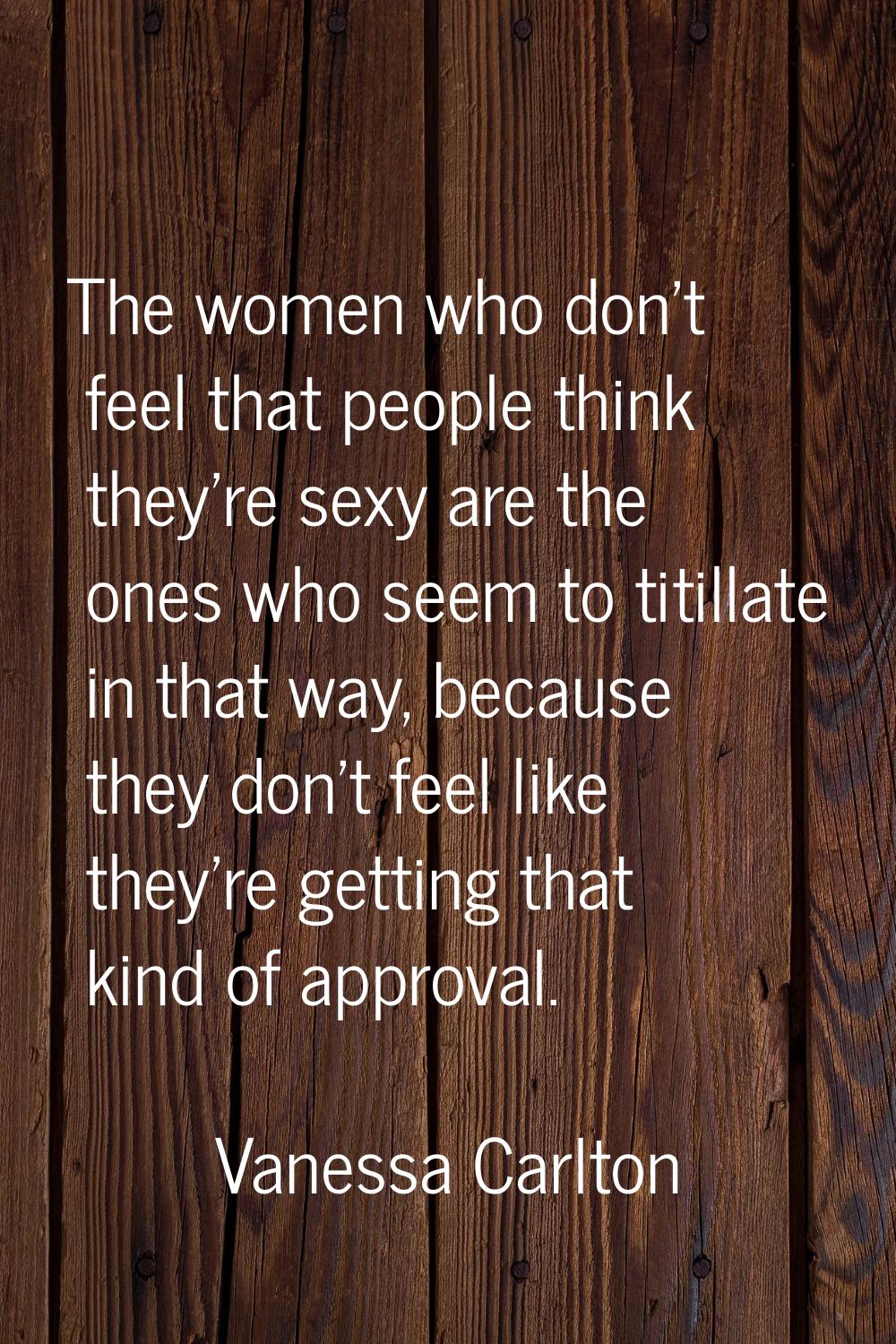 The women who don't feel that people think they're sexy are the ones who seem to titillate in that 