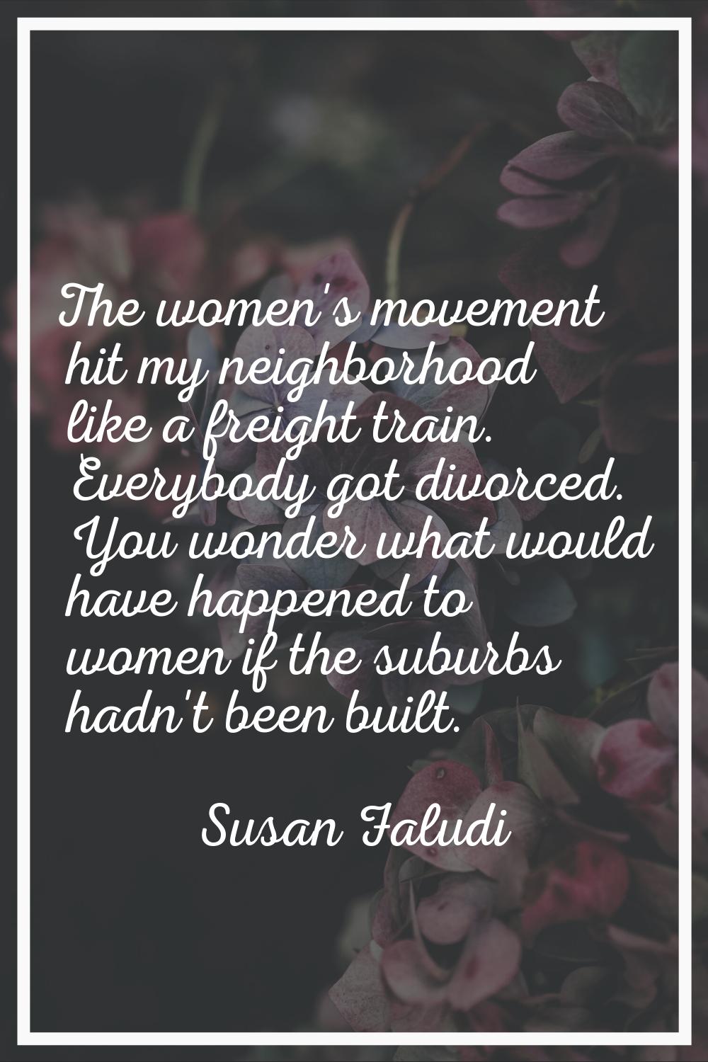 The women's movement hit my neighborhood like a freight train. Everybody got divorced. You wonder w