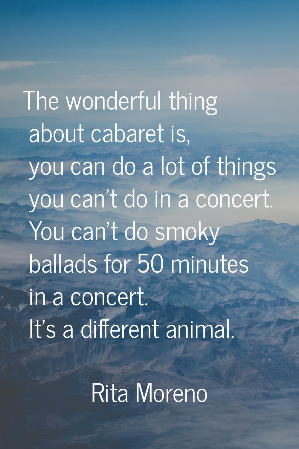 The wonderful thing about cabaret is, you can do a lot of things you can't do in a concert. You can