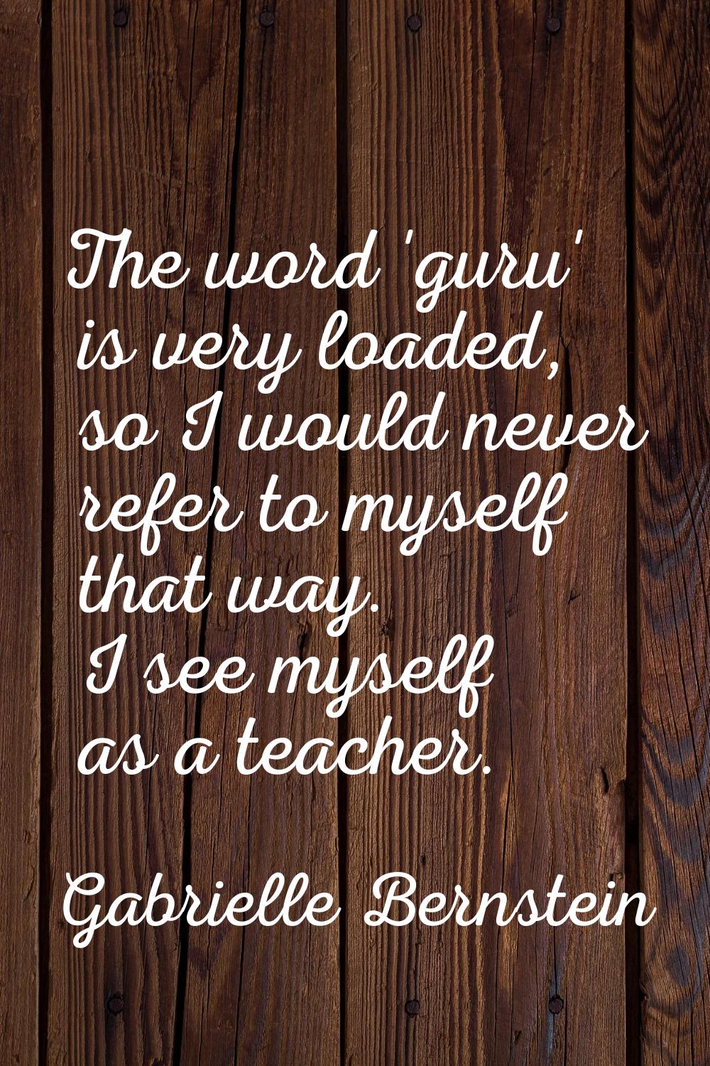 The word 'guru' is very loaded, so I would never refer to myself that way. I see myself as a teache