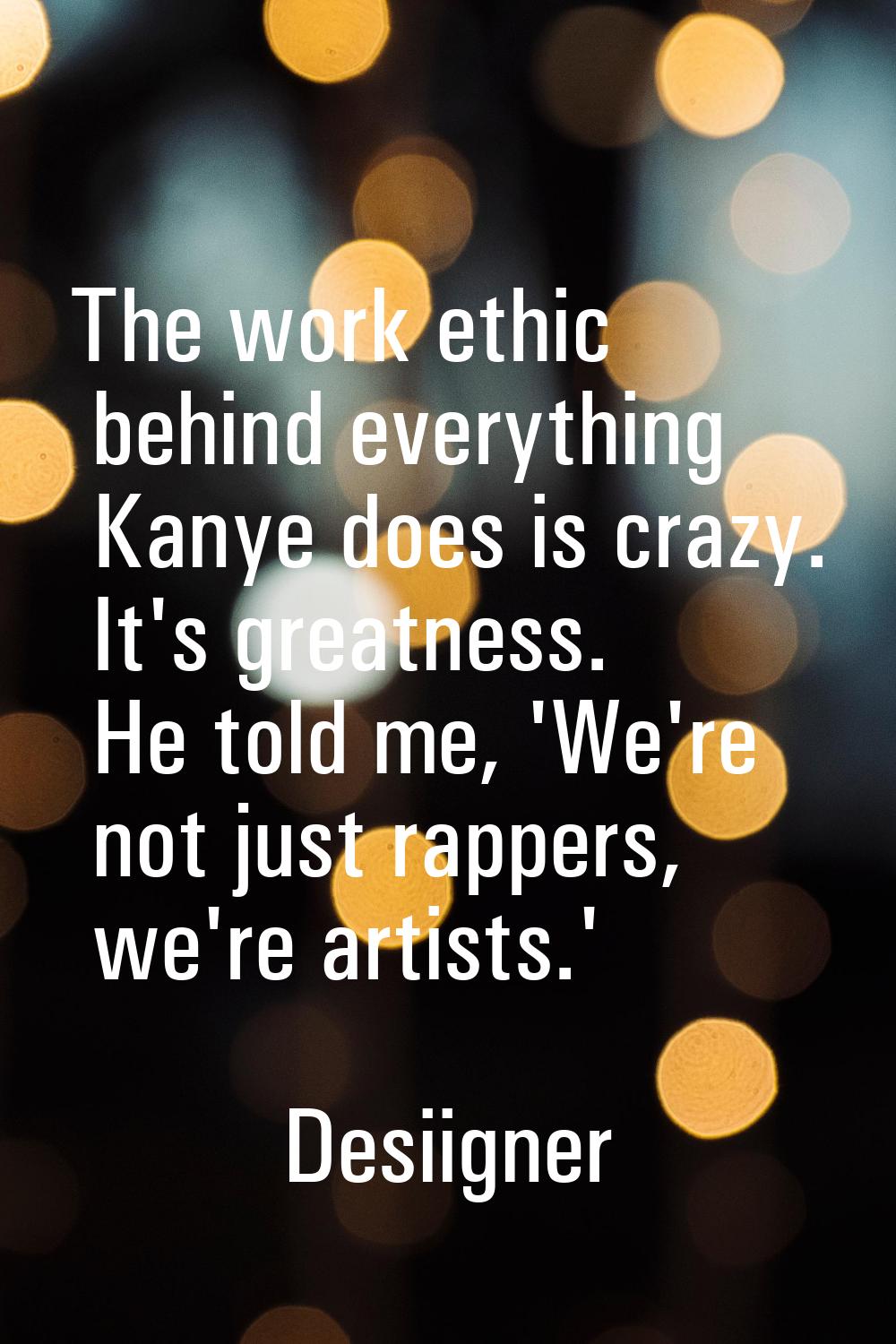 The work ethic behind everything Kanye does is crazy. It's greatness. He told me, 'We're not just r