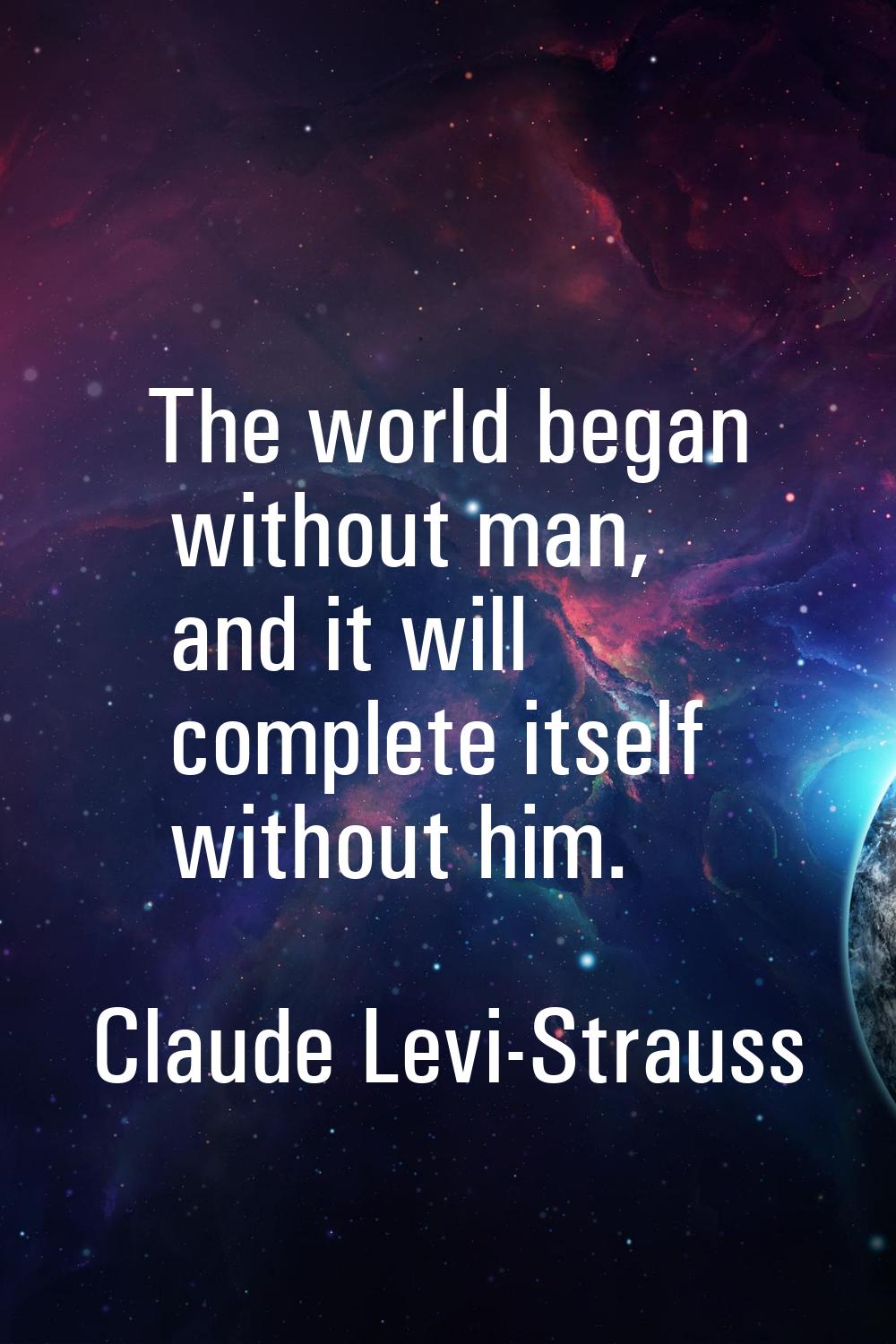 The world began without man, and it will complete itself without him.