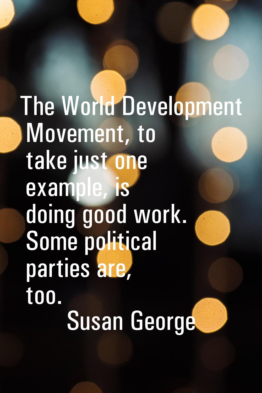 The World Development Movement, to take just one example, is doing good work. Some political partie