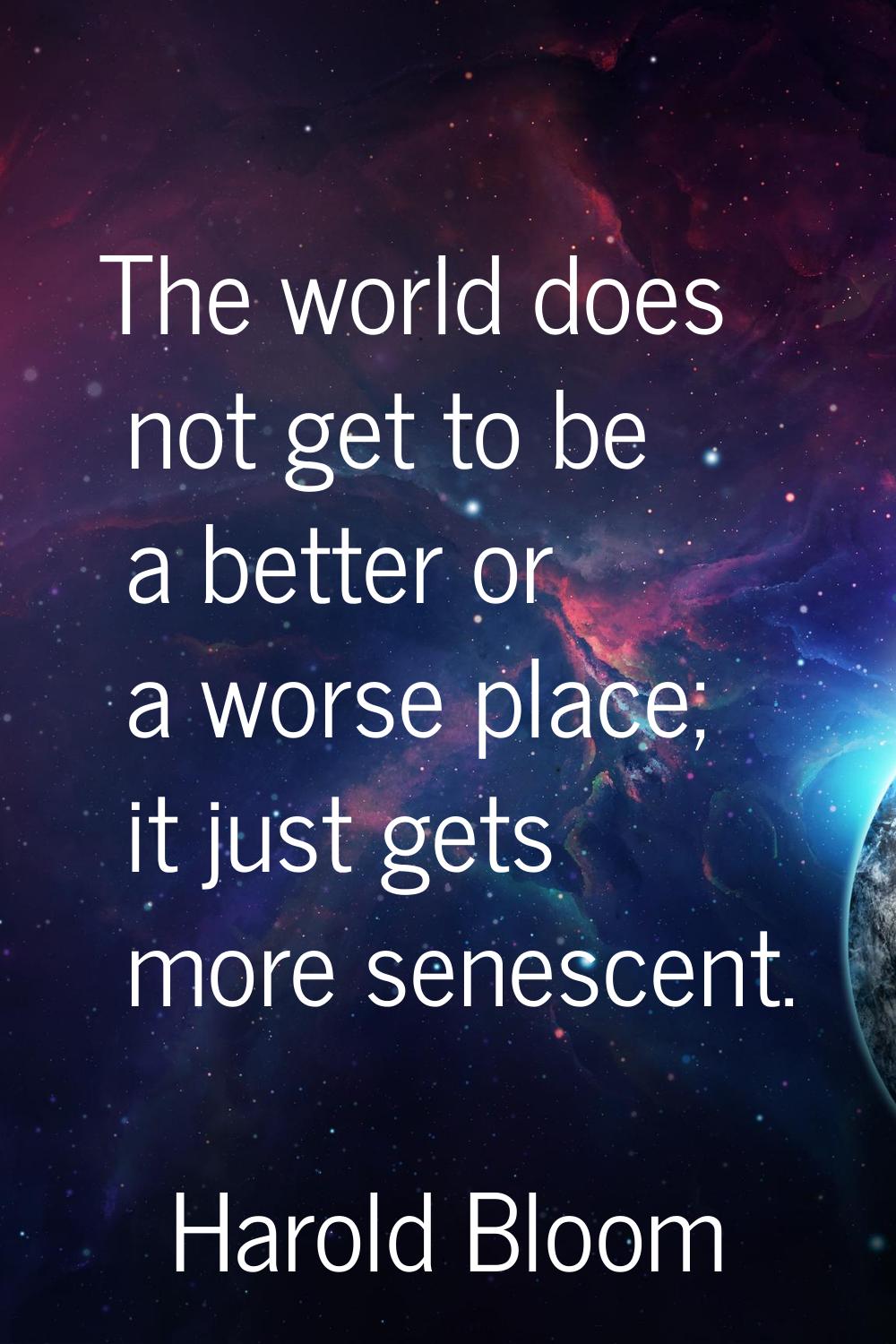 The world does not get to be a better or a worse place; it just gets more senescent.