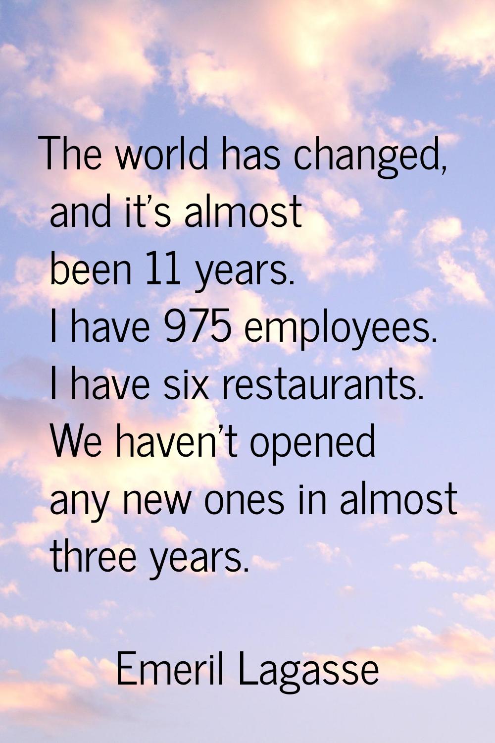 The world has changed, and it's almost been 11 years. I have 975 employees. I have six restaurants.