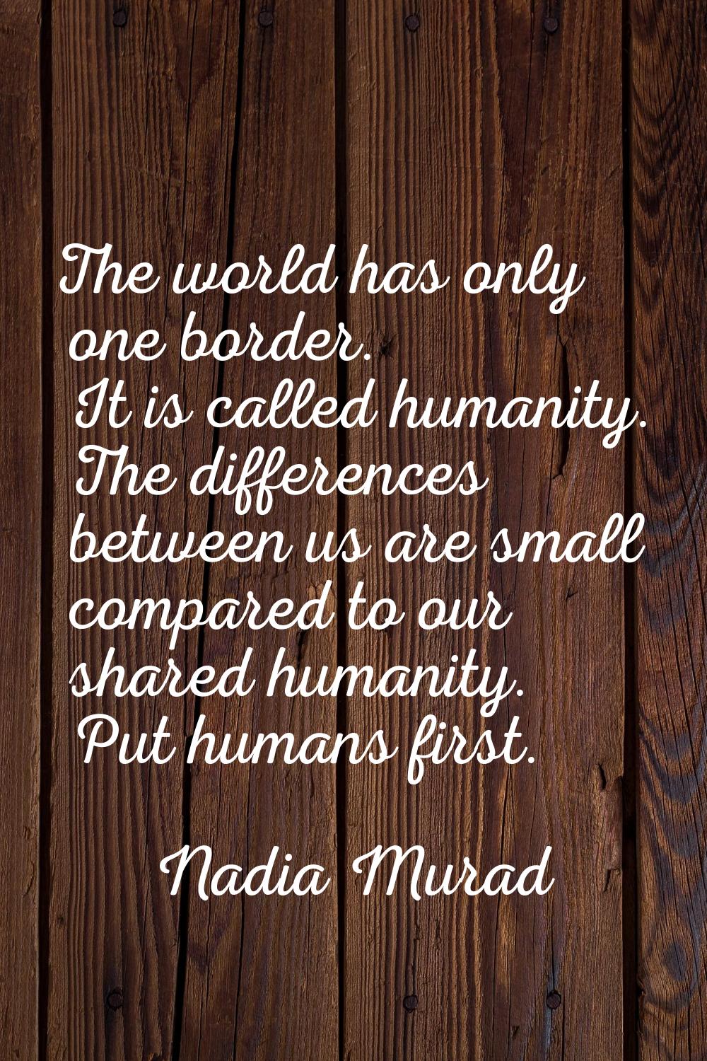 The world has only one border. It is called humanity. The differences between us are small compared