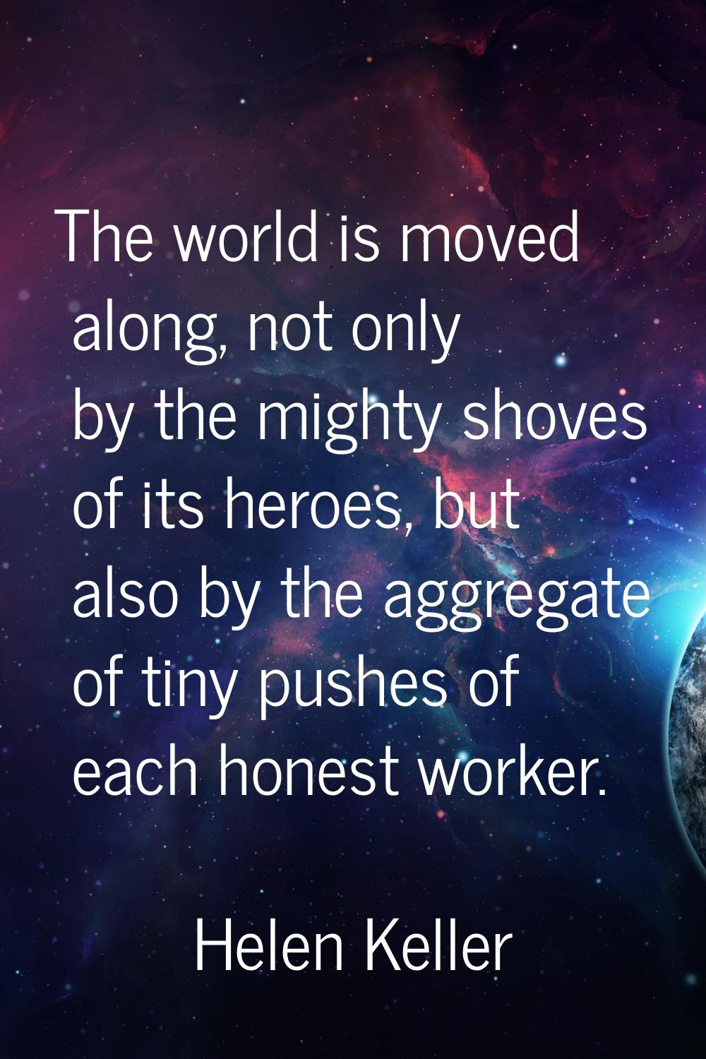 The world is moved along, not only by the mighty shoves of its heroes, but also by the aggregate of
