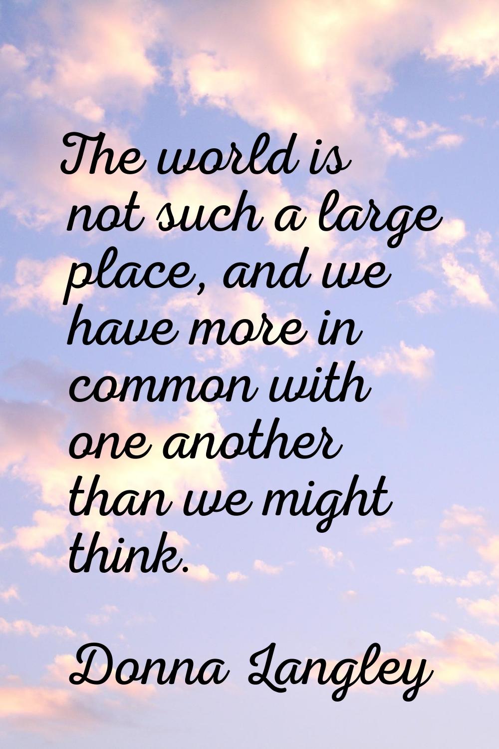 The world is not such a large place, and we have more in common with one another than we might thin