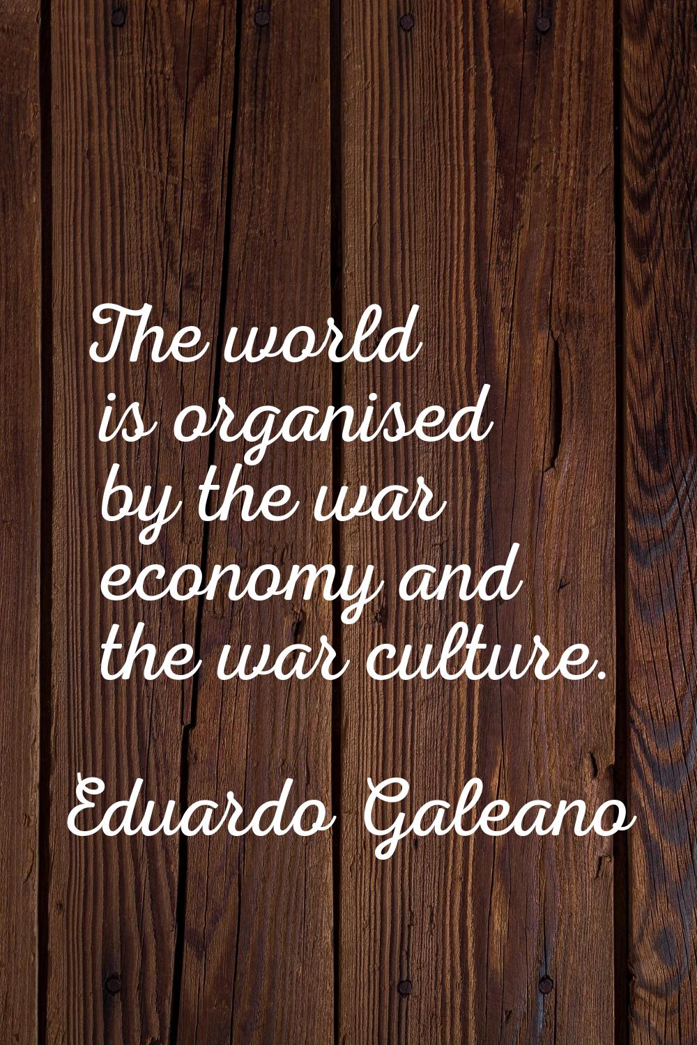 The world is organised by the war economy and the war culture.