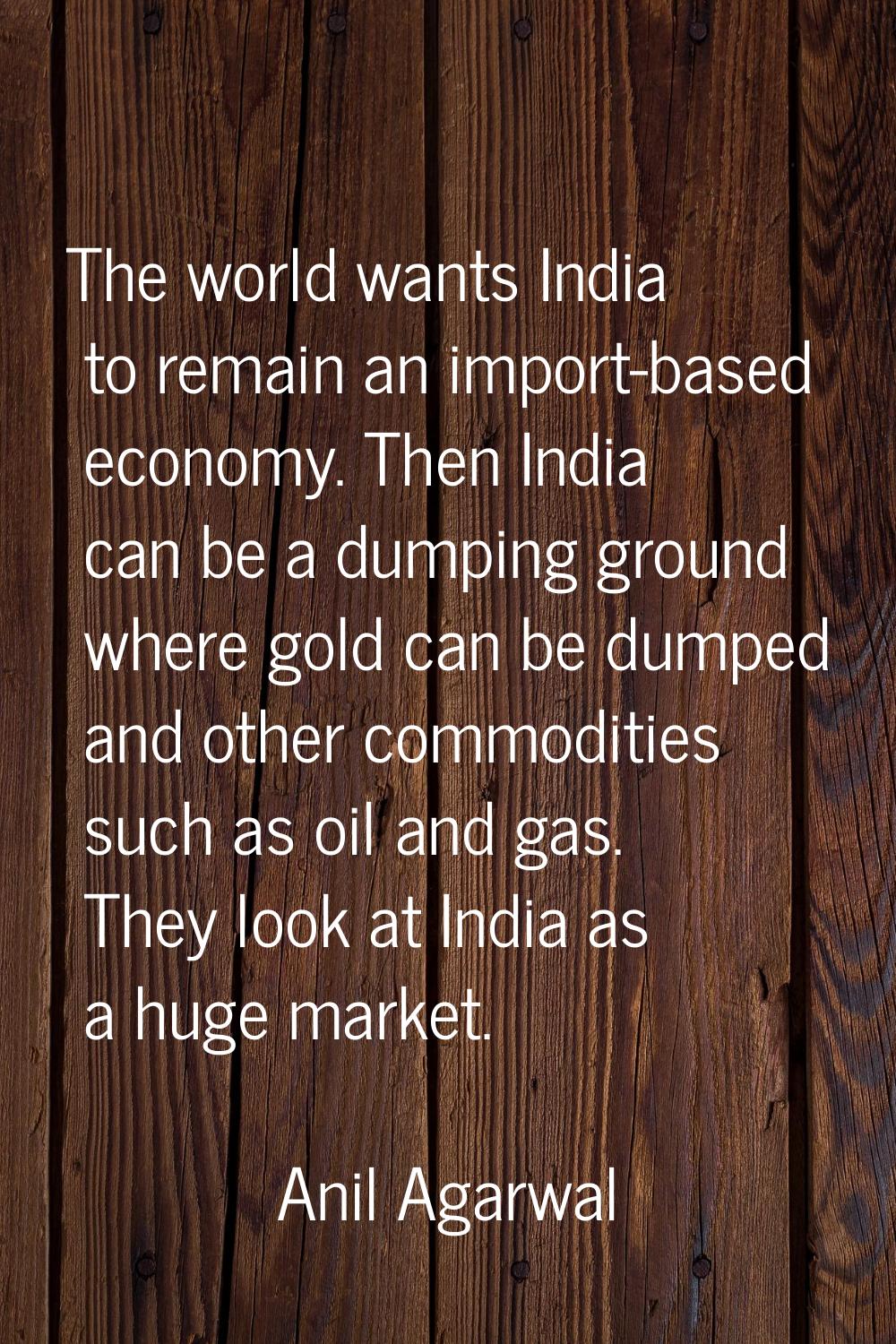 The world wants India to remain an import-based economy. Then India can be a dumping ground where g