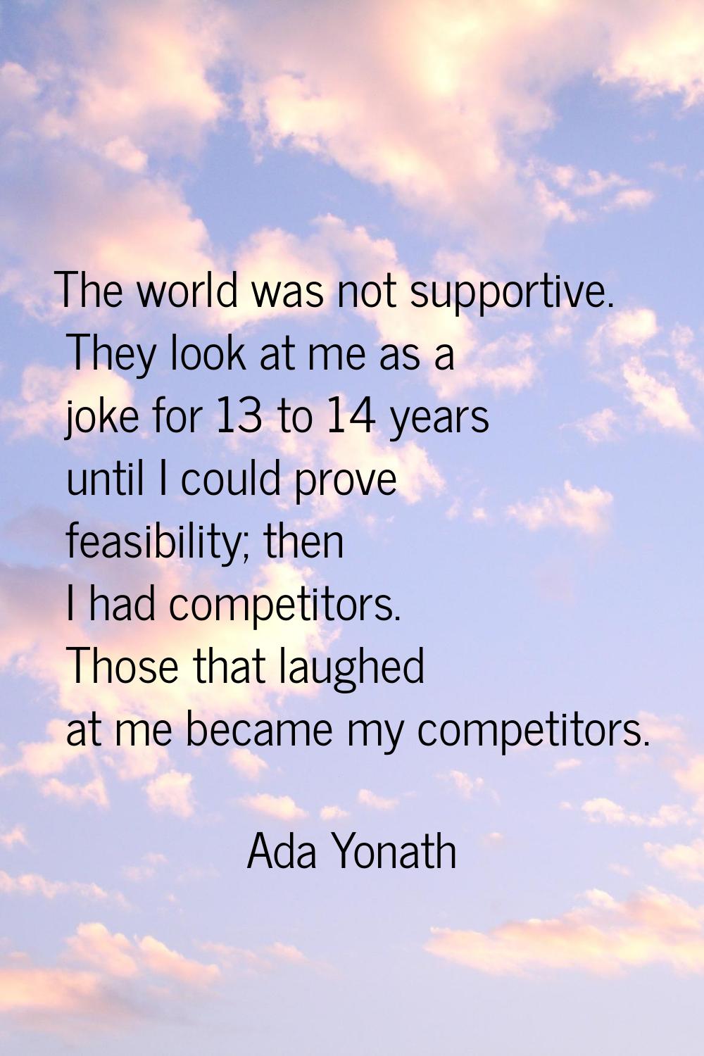 The world was not supportive. They look at me as a joke for 13 to 14 years until I could prove feas