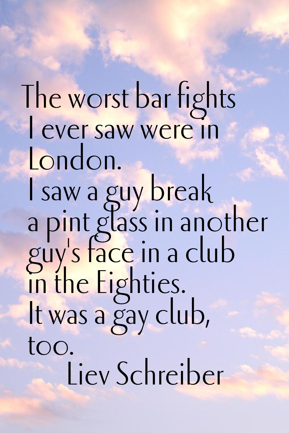 The worst bar fights I ever saw were in London. I saw a guy break a pint glass in another guy's fac
