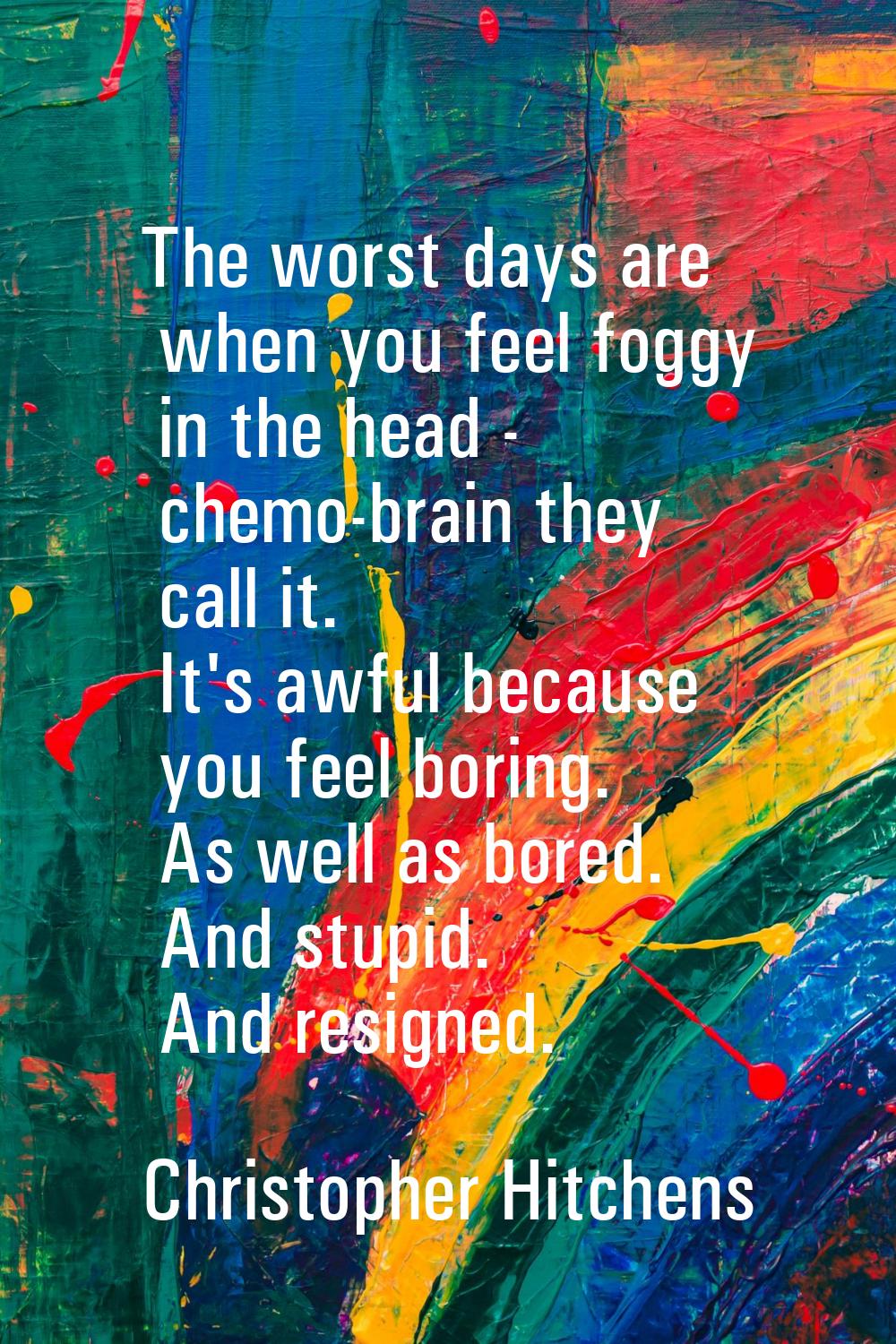 The worst days are when you feel foggy in the head - chemo-brain they call it. It's awful because y