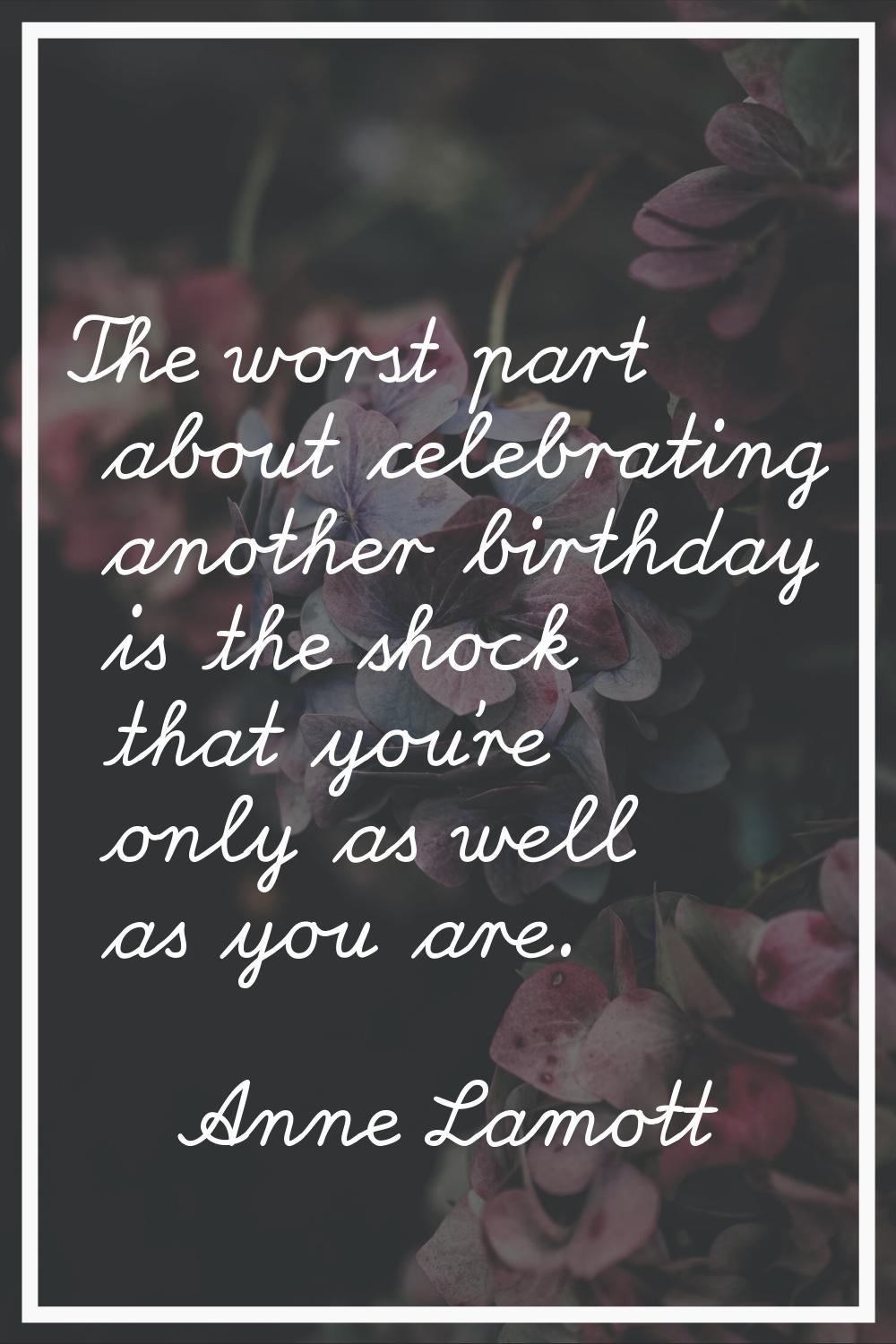 The worst part about celebrating another birthday is the shock that you're only as well as you are.