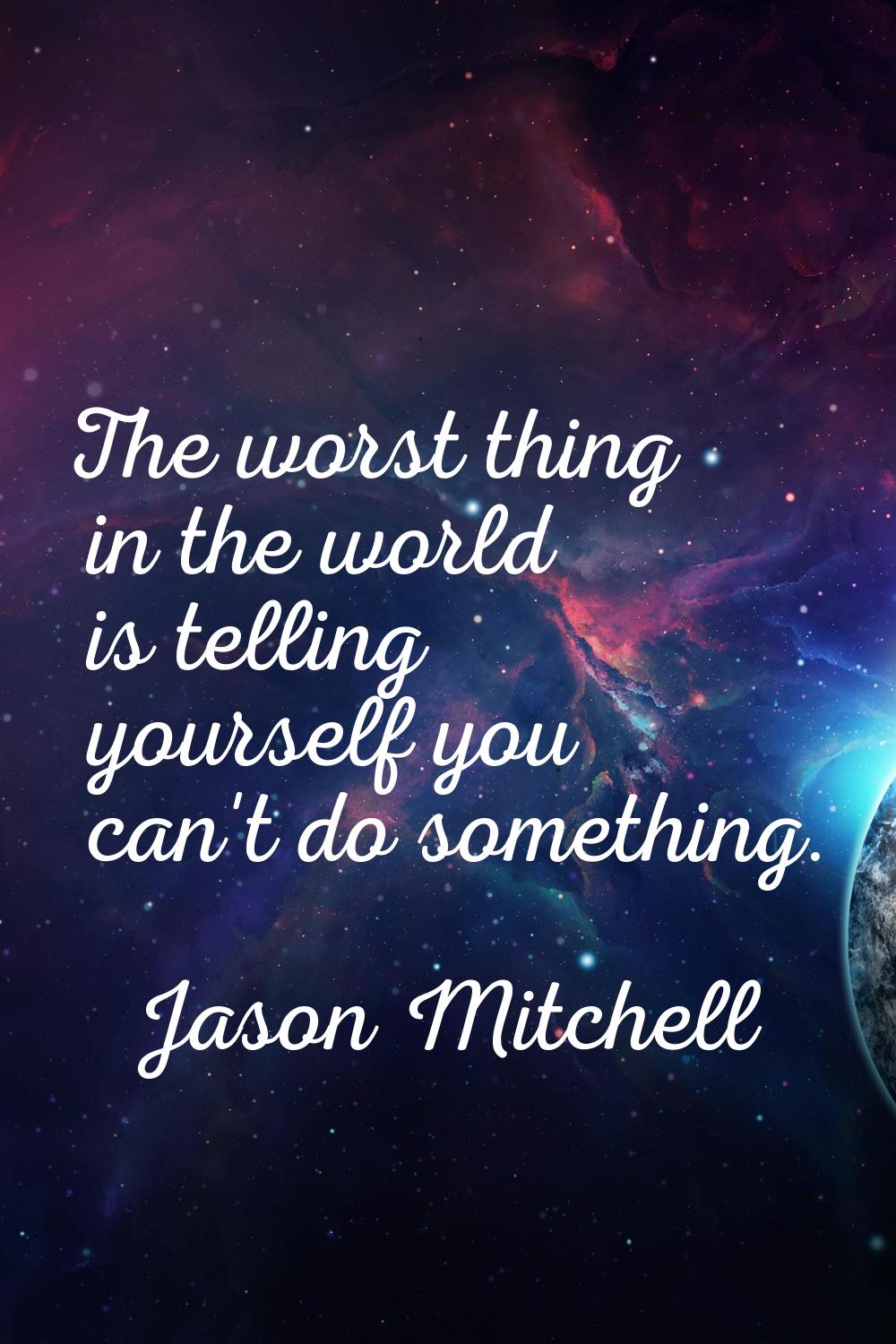 The worst thing in the world is telling yourself you can't do something.