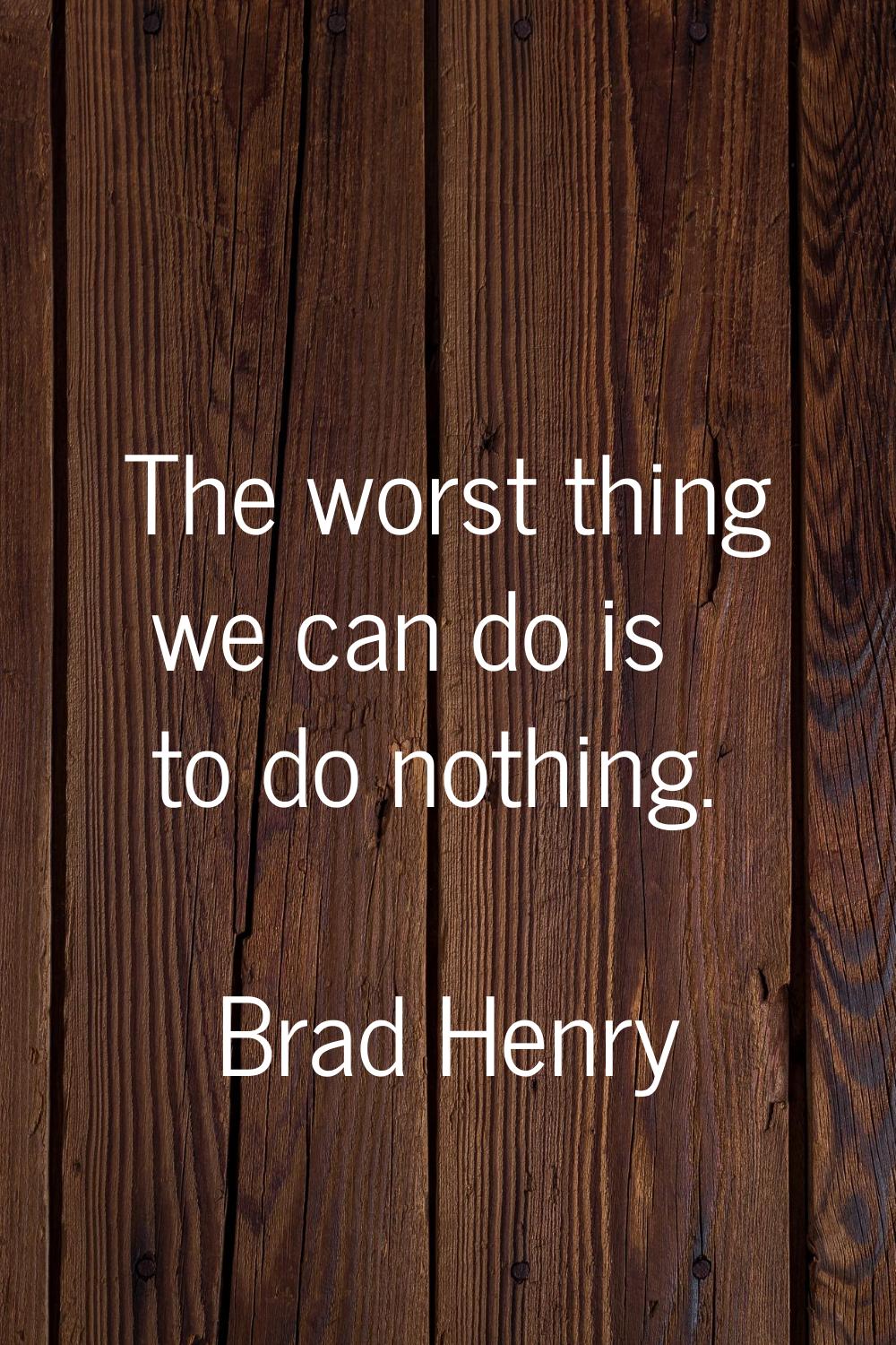 The worst thing we can do is to do nothing.