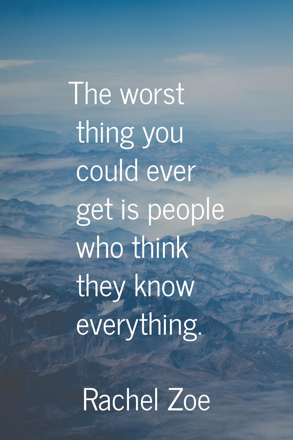 The worst thing you could ever get is people who think they know everything.