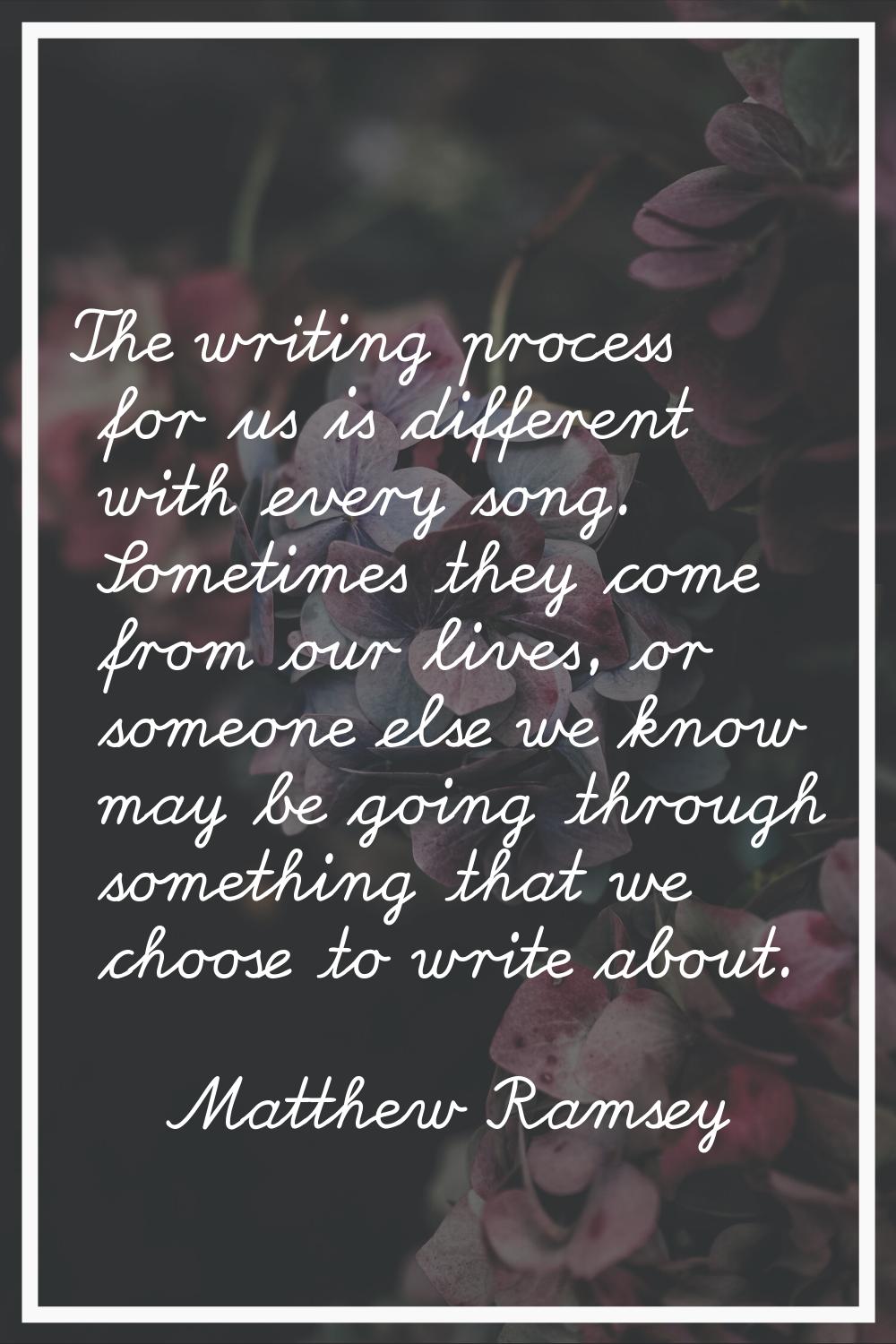 The writing process for us is different with every song. Sometimes they come from our lives, or som