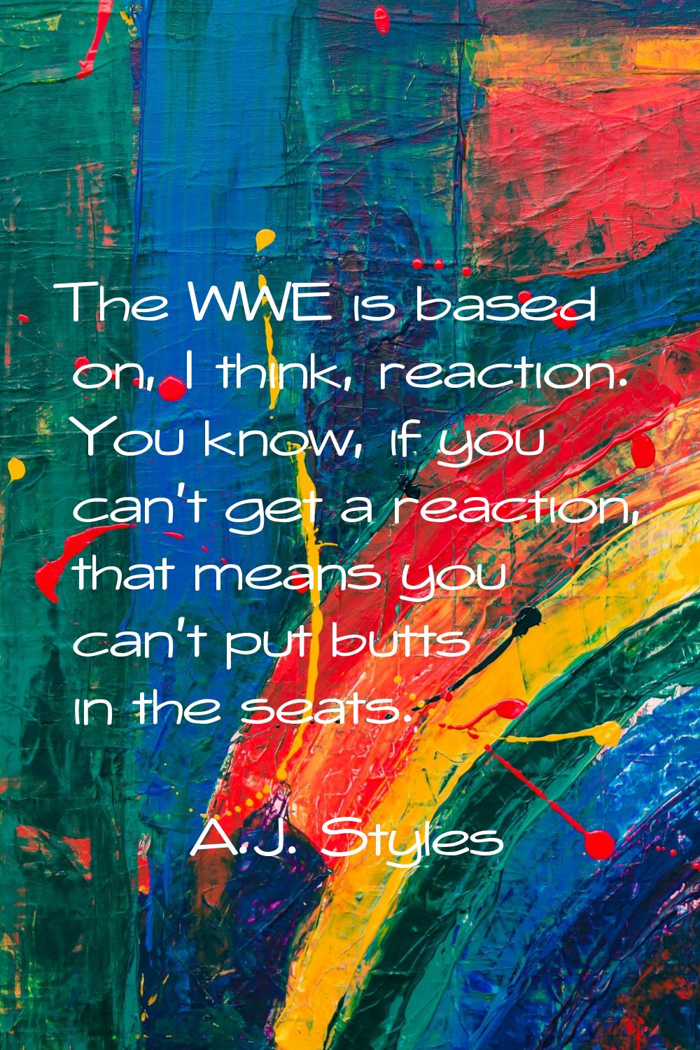 The WWE is based on, I think, reaction. You know, if you can't get a reaction, that means you can't